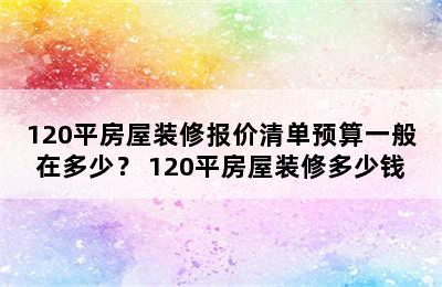 120平房屋装修报价清单预算一般在多少？ 120平房屋装修多少钱